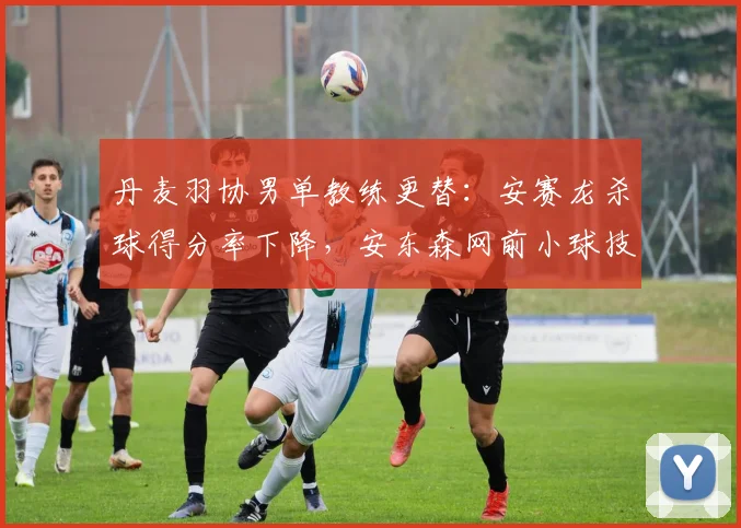 丹麦羽协男单教练更替：安赛龙杀球得分率下降，安东森网前小球技术提升