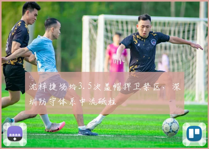 沈梓捷场均3.5次盖帽捍卫禁区，深圳防守体系中流砥柱